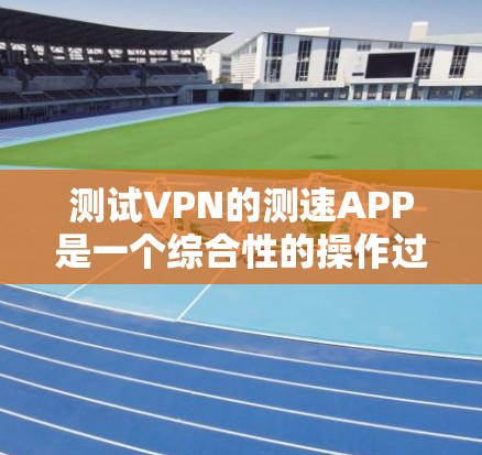 测试VPN的测速APP是一个综合性的操作过程，涉及多个步骤和注意事项，以下是一步步的指南