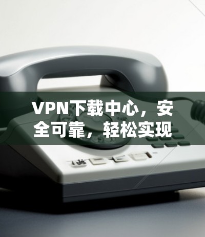 VPN下载中心，安全可靠，轻松实现无网络下载