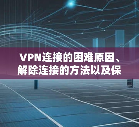 VPN连接的困难原因、解除连接的方法以及保护安全的问题可以从以下几个方面进行探讨
