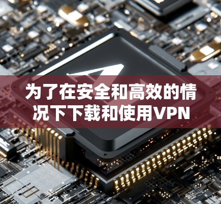 为了在安全和高效的情况下下载和使用VPN，以下是一个有序的步骤指南