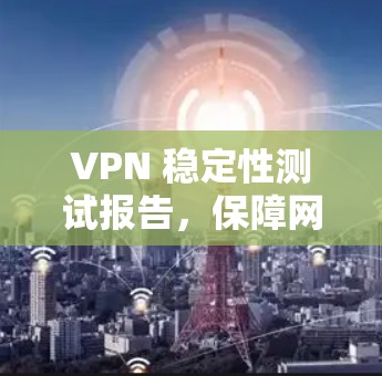 VPN 稳定性测试报告，保障网络安全的可靠工具