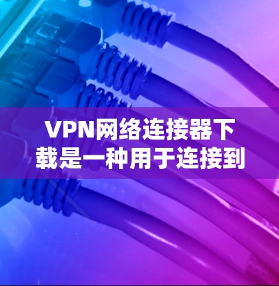 VPN网络连接器下载是一种用于连接到多端网络的软件工具，通常用于在手机、电脑或其他设备上实现VPN访问。以下是几种常用的VPN软件及其下载方法