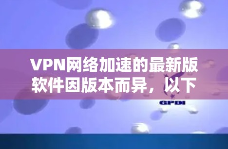 VPN网络加速的最新版软件因版本而异，以下是一些常用的VPN加速软件推荐，涵盖了多种需求和场景