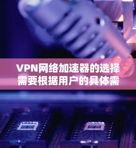 VPN网络加速器的选择需要根据用户的具体需求来决定。以下是一些推荐的选项，涵盖免费、付费、点对点和多点对多等多种类型，以满足不同用户的需要