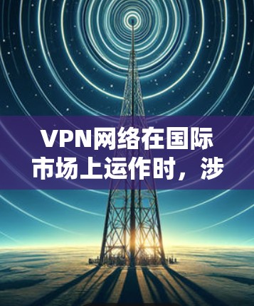 VPN网络在国际市场上运作时，涉及多方面的法律和监管问题，需要谨慎管理和合规运营。以下是详细的总结