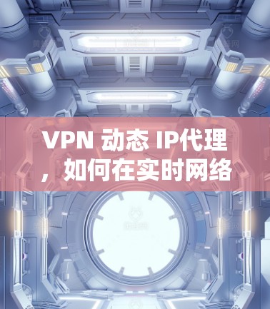 VPN 动态 IP代理，如何在实时网络中保障安全与效率
