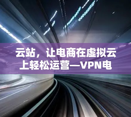 云站，让电商在虚拟云上轻松运营—VPN电商运营工具的全面解析