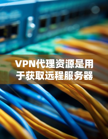 VPN代理资源是用于获取远程服务器或网站资源的工具，广泛应用于视频会议、电影观看、游戏体验等。以下是针对VPN代理资源的选择和使用建议