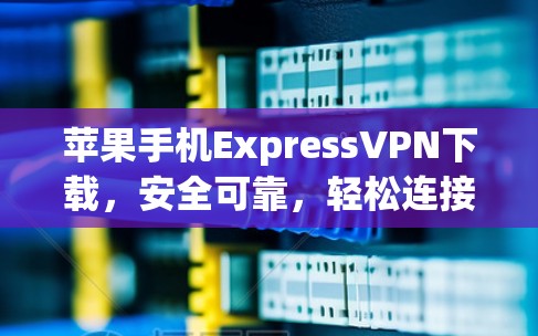 苹果手机ExpressVPN下载，安全可靠，轻松连接家庭