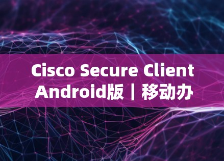 Cisco Secure Client Android版｜移动办公连接指南