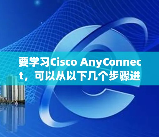 要学习Cisco AnyConnect，可以从以下几个步骤进行