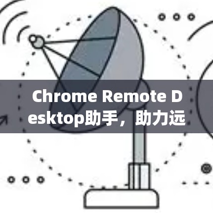 Chrome Remote Desktop助手，助力远程协作与安全
